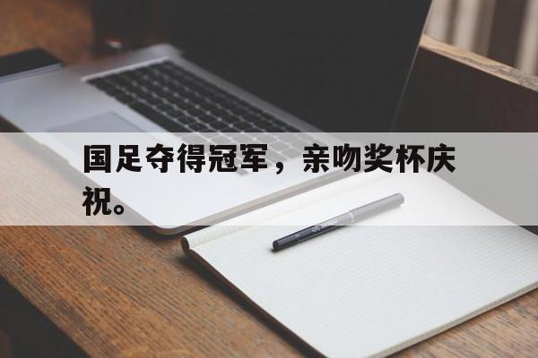 乐鱼真人-国足夺得冠军，亲吻奖杯庆祝。