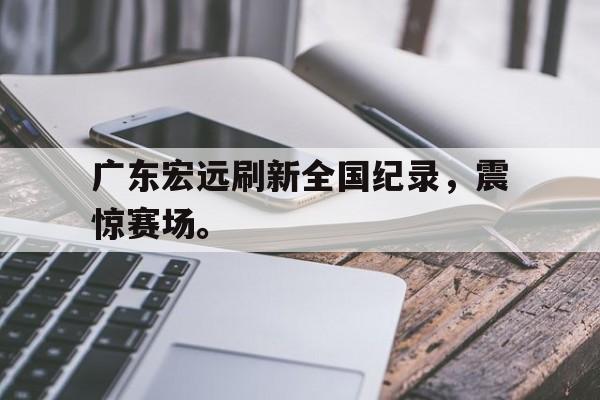 乐鱼体育下载-广东宏远刷新全国纪录，震惊赛场。