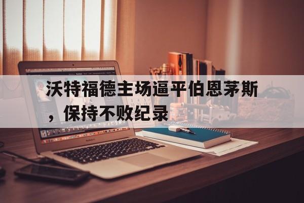沃特福德主场逼平伯恩茅斯，保持不败纪录