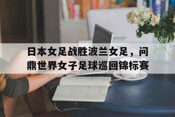 日本女足战胜波兰女足，问鼎世界女子足球巡回锦标赛