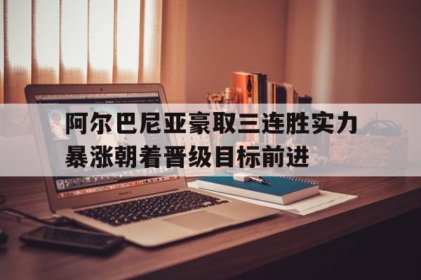 阿尔巴尼亚豪取三连胜实力暴涨朝着晋级目标前进