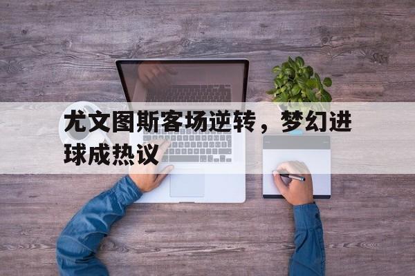 尤文图斯客场逆转，梦幻进球成热议